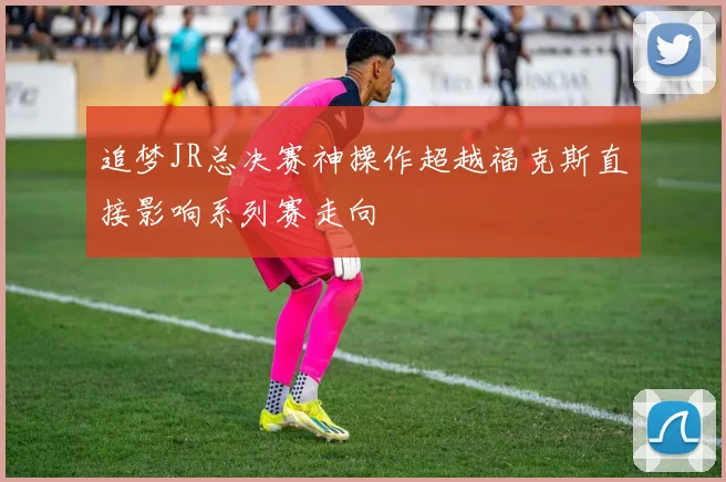 追梦JR总决赛神操作超越福克斯直接影响系列赛走向
