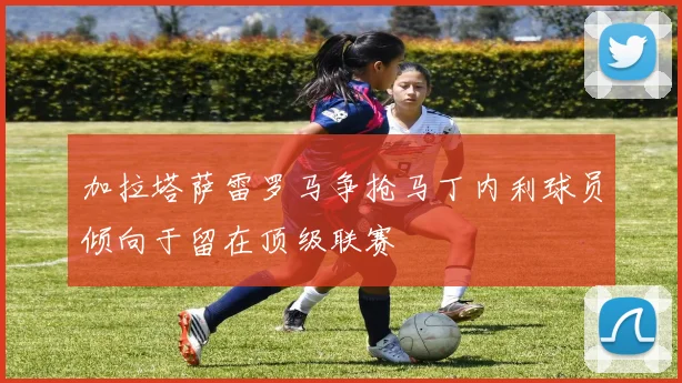 加拉塔萨雷罗马争抢马丁内利球员倾向于留在顶级联赛
